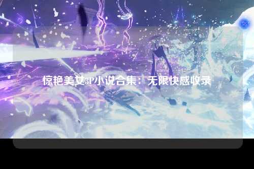 惊艳美女3P小说合集：无限快感收录