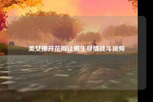 美女撩开花瓣让男生尽情战斗视频