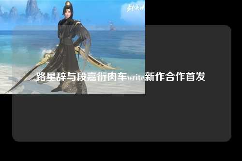 路星辞与段嘉衍肉车write新作合作首发