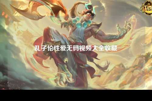 乱子伦性爱无码视频大全收藏