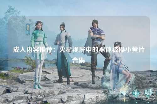 成人内容推荐：火星视屏中的裸体被操小黄片合集