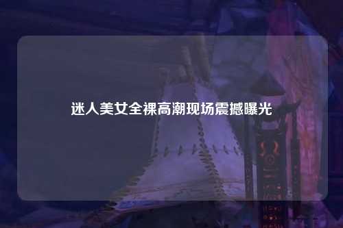 迷人美女全裸高潮现场震撼曝光