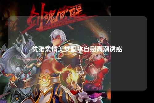 优雅柔情美女喷水自慰高潮诱惑