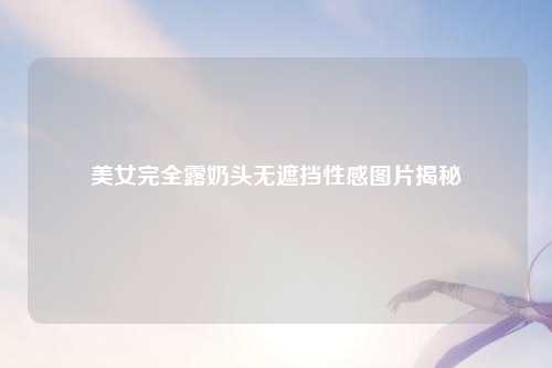美女完全露奶头无遮挡性感图片揭秘