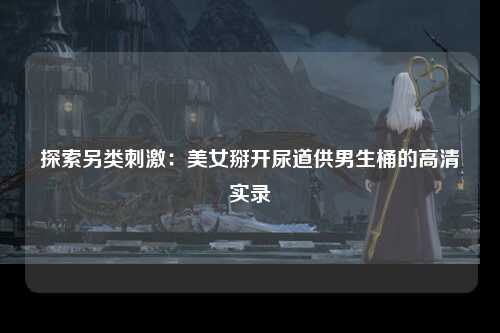 探索另类刺激：美女掰开尿道供男生桶的高清实录