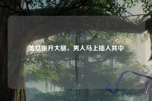 美女张开大腿，男人马上插入其中
