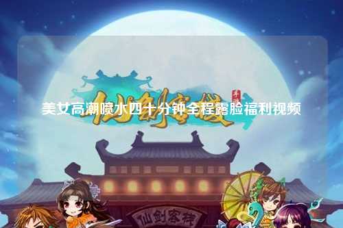 美女高潮喷水四十分钟全程露脸福利视频