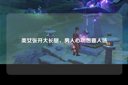 美女张开大长腿，男人心动想要入场