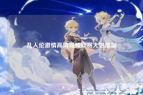 乱人伦激情高清视频欣赏大饱眼福
