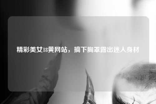 精彩美女18黄网站，摘下胸罩露出迷人身材