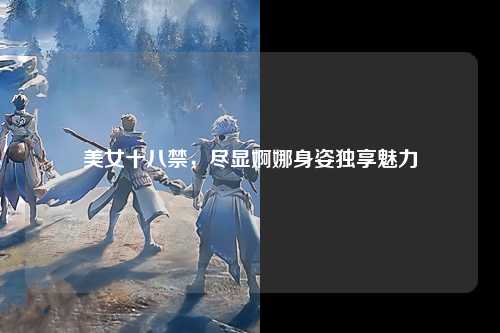 美女十八禁，尽显婀娜身姿独享魅力
