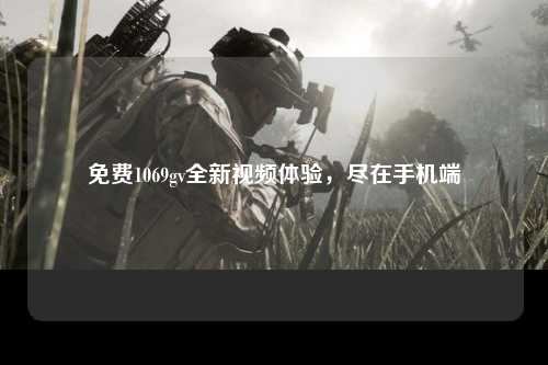 免费1069gv全新视频体验，尽在手机端