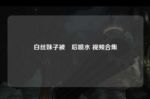白丝妹子被肏后喷水 视频合集