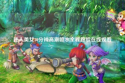 迷人美女30分钟高潮喷水全程露脸在线观看