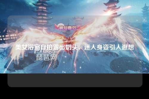 美女浴室自拍露出奶头，迷人身姿引人遐想