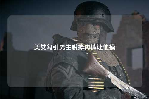 美女勾引男生脱掉内裤让他摸