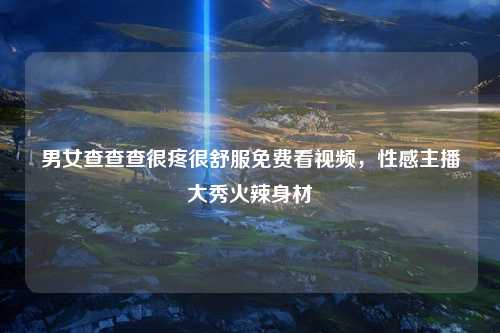 男女查查查很疼很舒服免费看视频，性感主播大秀火辣身材