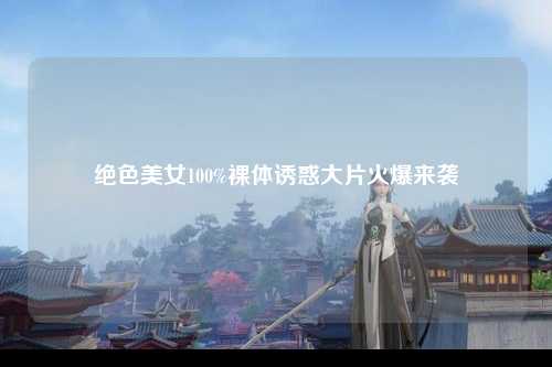 绝色美女100%裸体诱惑大片火爆来袭