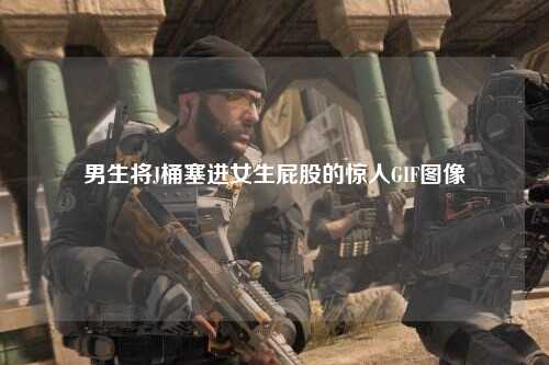 男生将J桶塞进女生屁股的惊人GIF图像